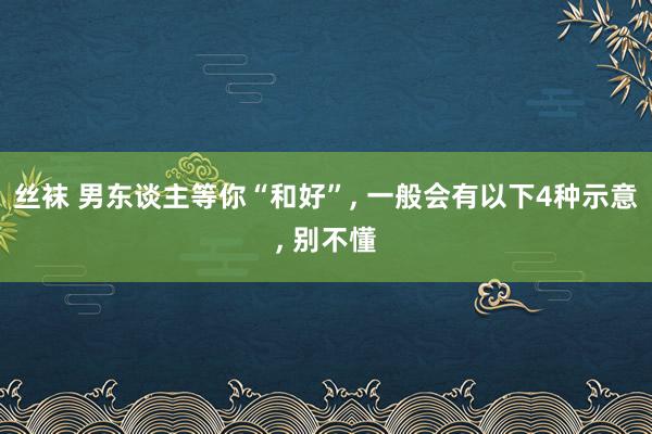 丝袜 男东谈主等你“和好”， 一般会有以下4种示意， 别不懂