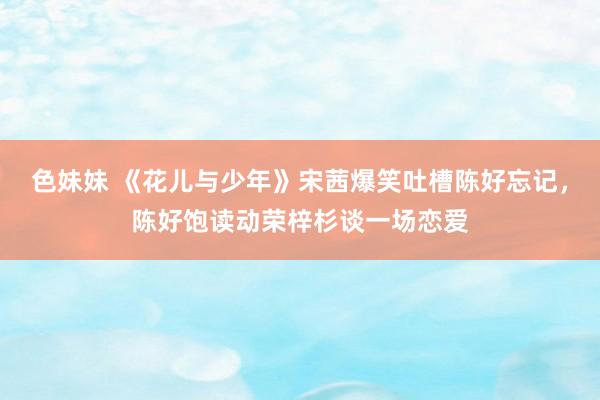 色妹妹 《花儿与少年》宋茜爆笑吐槽陈好忘记，陈好饱读动荣梓杉谈一场恋爱
