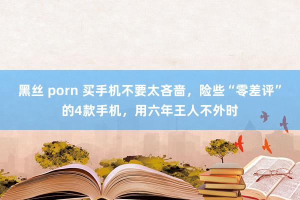 黑丝 porn 买手机不要太吝啬，险些“零差评”的4款手机，用六年王人不外时
