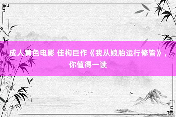 成人黄色电影 佳构巨作《我从娘胎运行修皆》，你值得一读