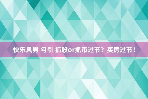 快乐风男 勾引 抓股or抓币过节？买房过节！