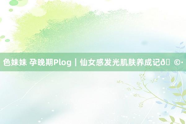 色妹妹 孕晚期Plog|仙女感发光肌肤养成记🩷