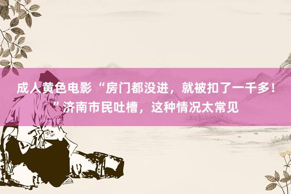 成人黄色电影 “房门都没进，就被扣了一千多！”济南市民吐槽，这种情况太常见