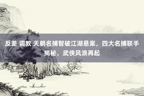反差 调教 天朝名捕智破江湖悬案，四大名捕联手揭秘，武侠风浪再起