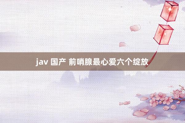 jav 国产 前哨腺最心爱六个绽放