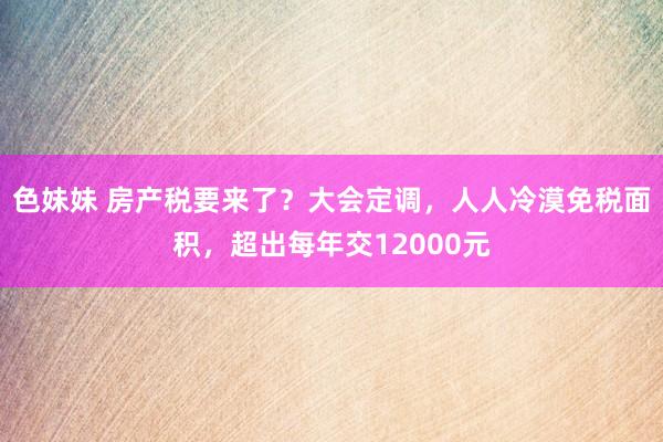 色妹妹 房产税要来了？大会定调，人人冷漠免税面积，超出每年交12000元