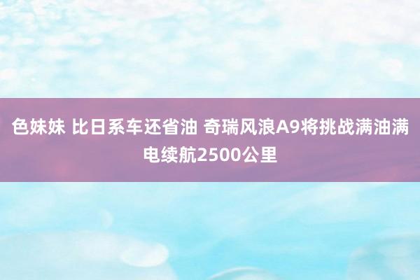 色妹妹 比日系车还省油 奇瑞风浪A9将挑战满油满电续航2500公里