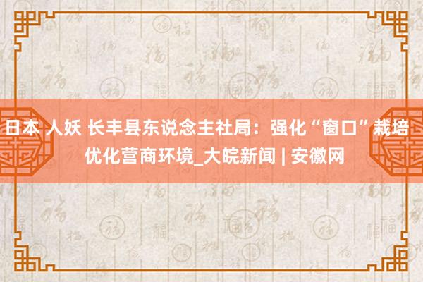 日本 人妖 长丰县东说念主社局：强化“窗口”栽培   优化营商环境_大皖新闻 | 安徽网