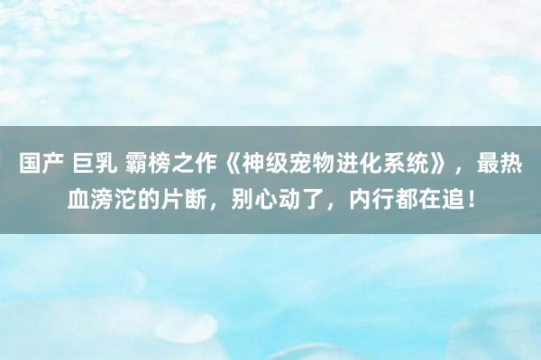 国产 巨乳 霸榜之作《神级宠物进化系统》，最热血滂沱的片断，别心动了，内行都在追！