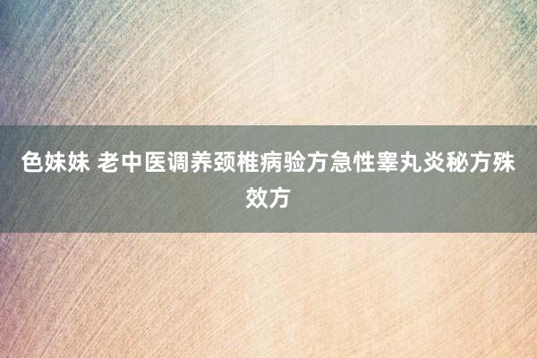色妹妹 老中医调养颈椎病验方急性睾丸炎秘方殊效方