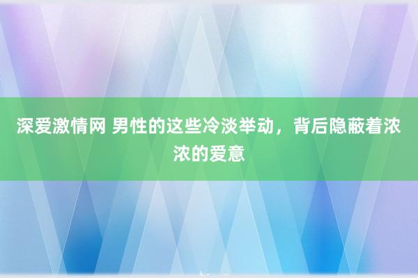 深爱激情网 男性的这些冷淡举动，背后隐蔽着浓浓的爱意