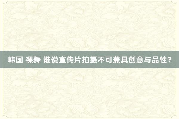 韩国 裸舞 谁说宣传片拍摄不可兼具创意与品性？