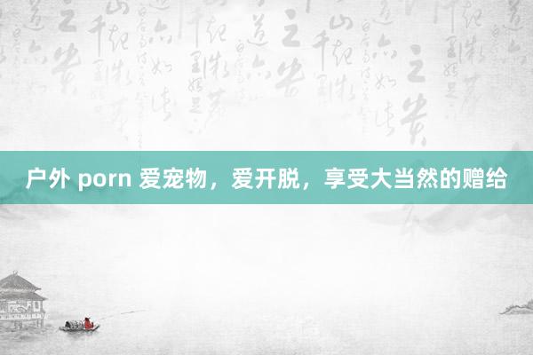 户外 porn 爱宠物，爱开脱，享受大当然的赠给