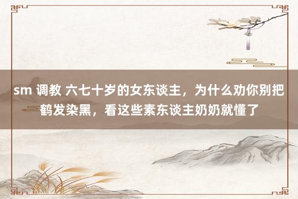 sm 调教 六七十岁的女东谈主，为什么劝你别把鹤发染黑，看这些素东谈主奶奶就懂了