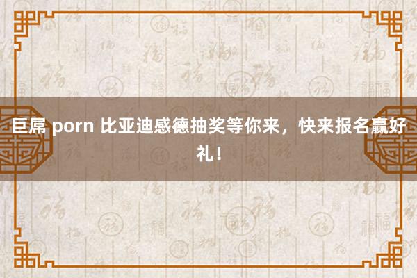 巨屌 porn 比亚迪感德抽奖等你来，快来报名赢好礼！