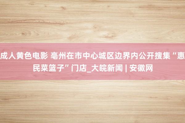 成人黄色电影 亳州在市中心城区边界内公开搜集“惠民菜篮子”门店_大皖新闻 | 安徽网