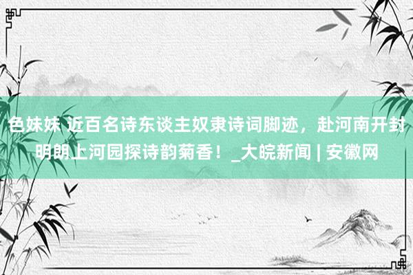 色妹妹 近百名诗东谈主奴隶诗词脚迹，赴河南开封明朗上河园探诗韵菊香！_大皖新闻 | 安徽网