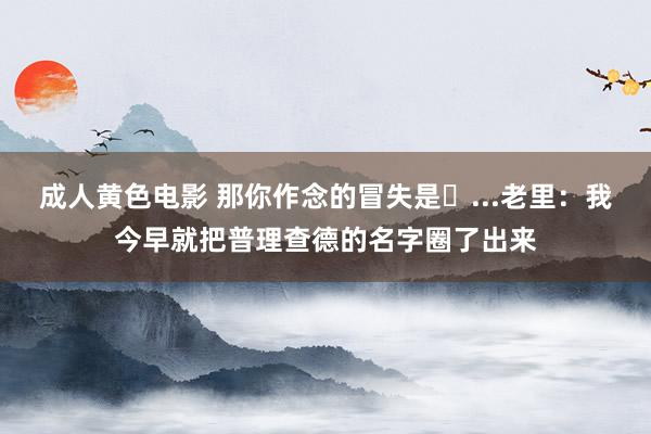 成人黄色电影 那你作念的冒失是❓...老里：我今早就把普理查德的名字圈了出来