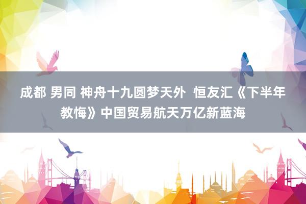 成都 男同 神舟十九圆梦天外  恒友汇《下半年教悔》中国贸易航天万亿新蓝海