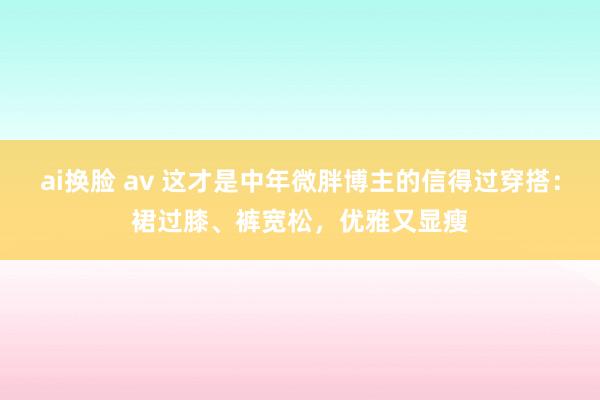 ai换脸 av 这才是中年微胖博主的信得过穿搭：裙过膝、裤宽松，优雅又显瘦