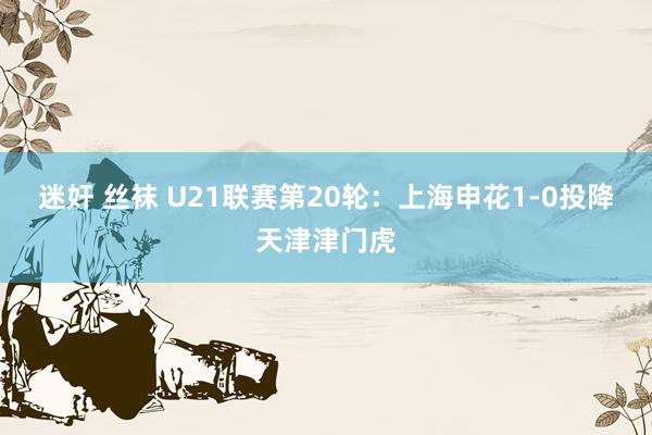 迷奸 丝袜 U21联赛第20轮：上海申花1-0投降天津津门虎