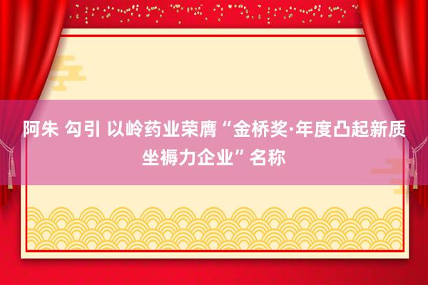 阿朱 勾引 以岭药业荣膺“金桥奖·年度凸起新质坐褥力企业”名称