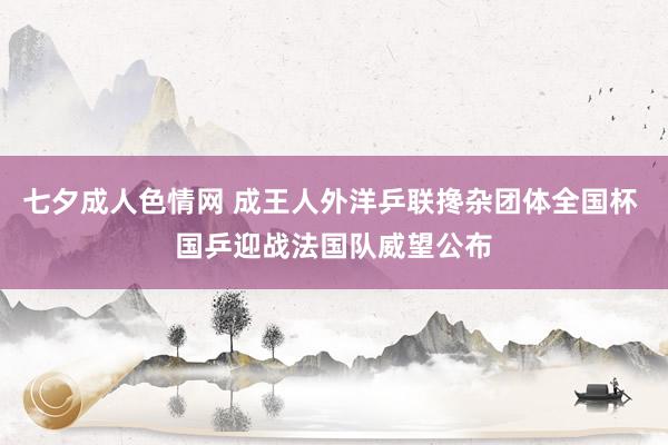 七夕成人色情网 成王人外洋乒联搀杂团体全国杯 国乒迎战法国队威望公布