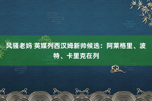 风骚老妈 英媒列西汉姆新帅候选：阿莱格里、波特、卡里克在列