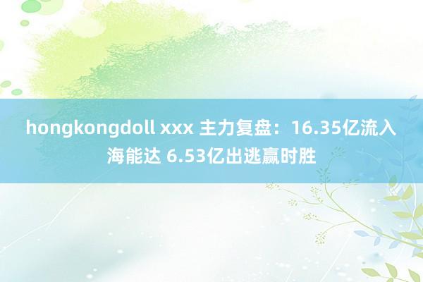 hongkongdoll xxx 主力复盘：16.35亿流入海能达 6.53亿出逃赢时胜