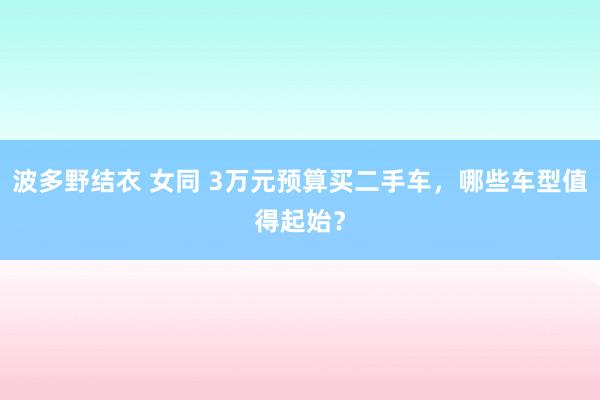 波多野结衣 女同 3万元预算买二手车，哪些车型值得起始？