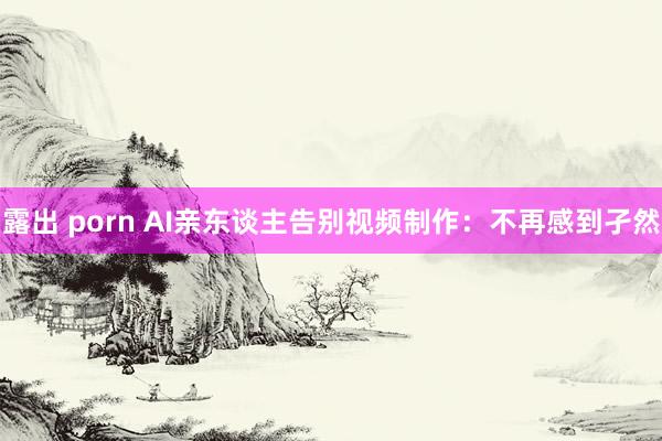 露出 porn AI亲东谈主告别视频制作：不再感到孑然