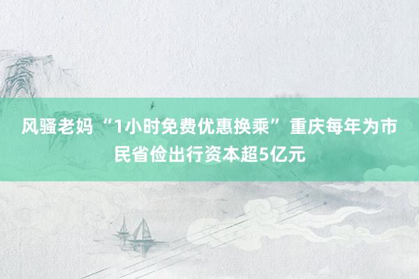 风骚老妈 “1小时免费优惠换乘” 重庆每年为市民省俭出行资本超5亿元