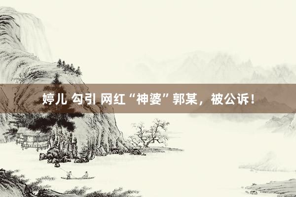 婷儿 勾引 网红“神婆”郭某，被公诉！