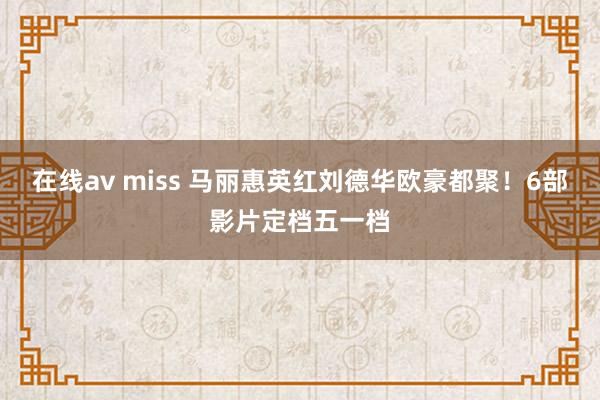 在线av miss 马丽惠英红刘德华欧豪都聚！6部影片定档五一档