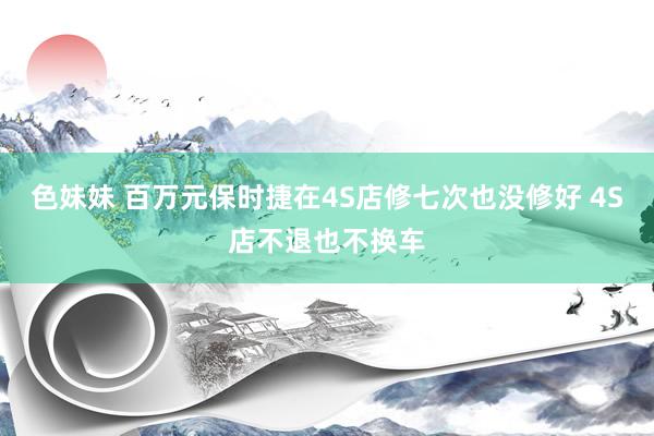 色妹妹 百万元保时捷在4S店修七次也没修好 4S店不退也不换车