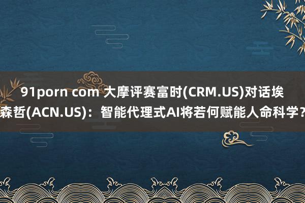 91porn com 大摩评赛富时(CRM.US)对话埃森哲(ACN.US)：智能代理式AI将若何赋能人命科学？