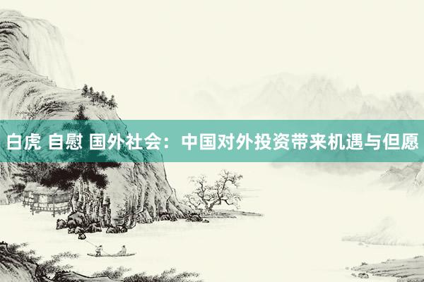 白虎 自慰 国外社会：中国对外投资带来机遇与但愿