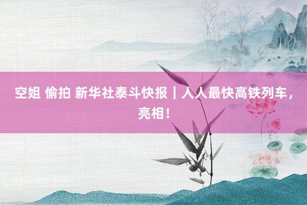 空姐 偷拍 新华社泰斗快报｜人人最快高铁列车，亮相！