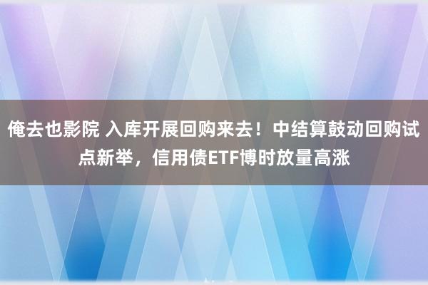 俺去也影院 入库开展回购来去！中结算鼓动回购试点新举，信用债ETF博时放量高涨