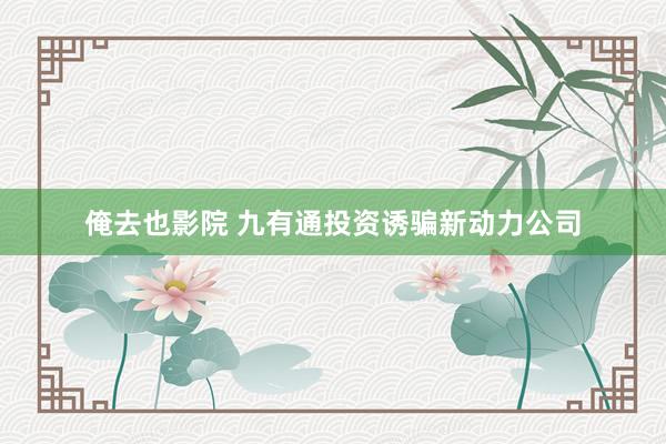 俺去也影院 九有通投资诱骗新动力公司