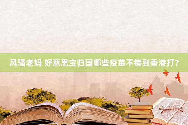 风骚老妈 好意思宝归国哪些疫苗不错到香港打？