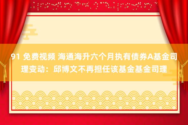 91 免费视频 海通海升六个月执有债券A基金司理变动：邱博文不再担任该基金基金司理