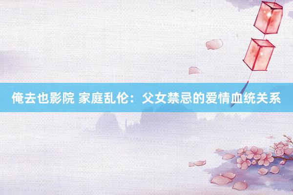 俺去也影院 家庭乱伦：父女禁忌的爱情血统关系