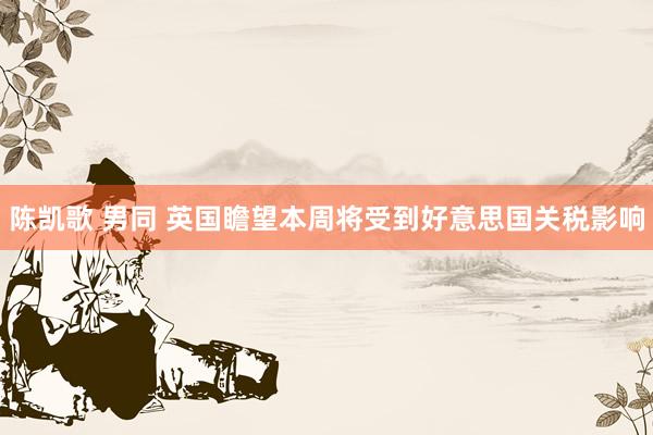 陈凯歌 男同 英国瞻望本周将受到好意思国关税影响