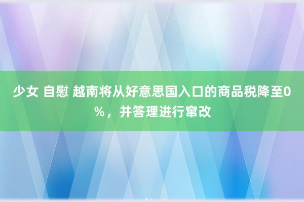 少女 自慰 越南将从好意思国入口的商品税降至0％，并答理进行窜改