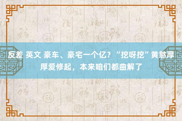 反差 英文 豪车、豪宅一个亿？“挖呀挖”黄憨厚厚爱修起，本来咱们都曲解了