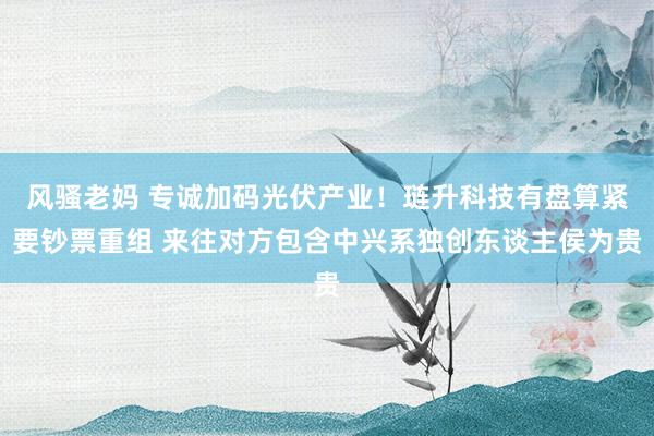 风骚老妈 专诚加码光伏产业！琏升科技有盘算紧要钞票重组 来往对方包含中兴系独创东谈主侯为贵