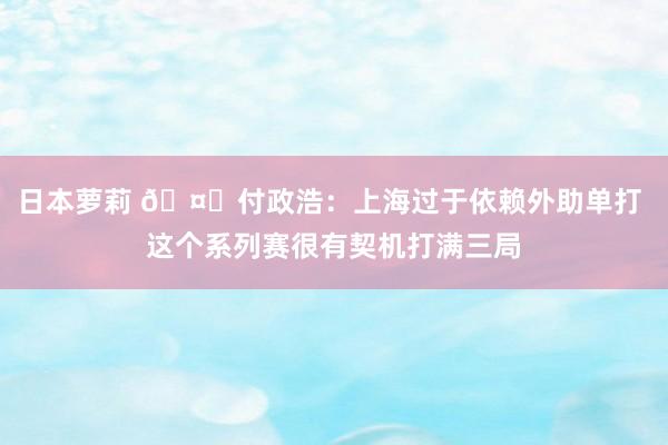 日本萝莉 🤔付政浩：上海过于依赖外助单打 这个系列赛很有契机打满三局