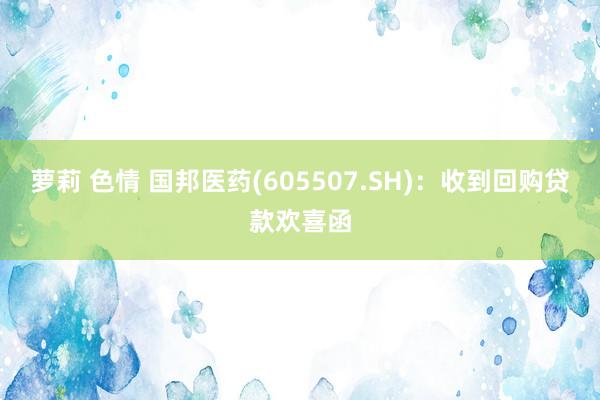 萝莉 色情 国邦医药(605507.SH)：收到回购贷款欢喜函