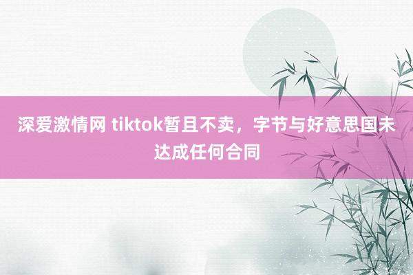 深爱激情网 tiktok暂且不卖，字节与好意思国未达成任何合同
